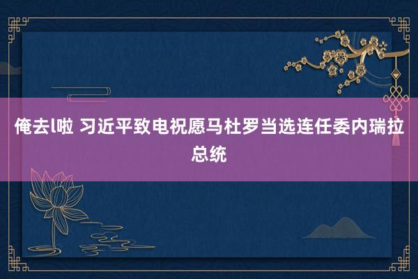 俺去l啦 习近平致电祝愿马杜罗当选连任委内瑞拉总统