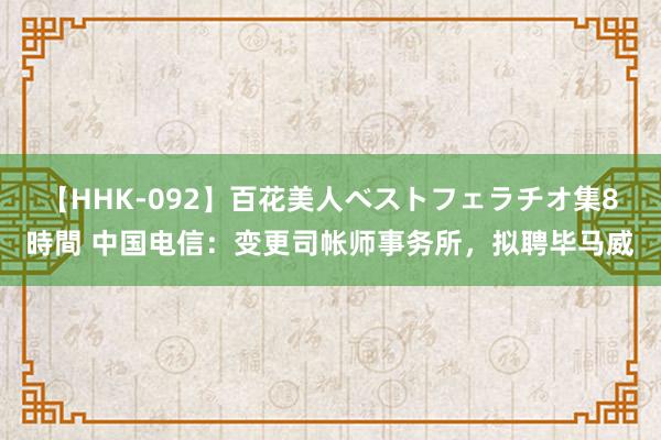 【HHK-092】百花美人ベストフェラチオ集8時間 中国电信：变更司帐师事务所，拟聘毕马威