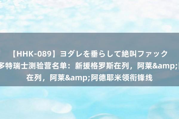 【HHK-089】ヨダレを垂らして絶叫ファック 震える巨乳 雪乃 多特瑞士测验营名单：新援格罗斯在列，阿莱&阿德耶米领衔锋线