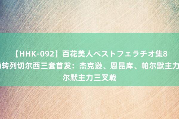 【HHK-092】百花美人ベストフェラチオ集8時間 德转列切尔西三套首发：杰克逊、恩昆库、帕尔默主力三叉戟