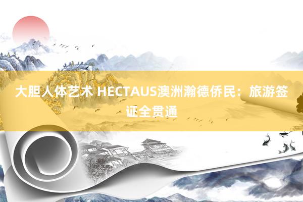 大胆人体艺术 HECTAUS澳洲瀚德侨民：旅游签证全贯通