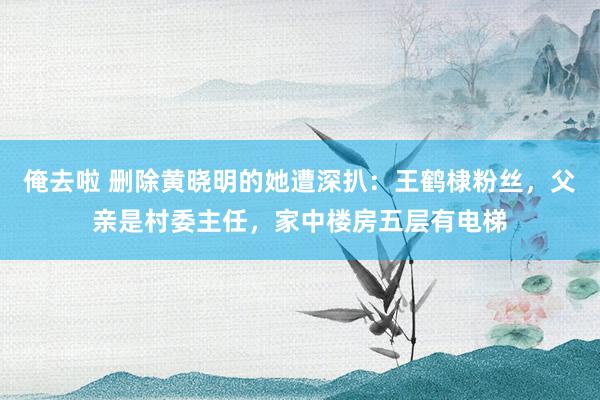 俺去啦 删除黄晓明的她遭深扒：王鹤棣粉丝，父亲是村委主任，家中楼房五层有电梯