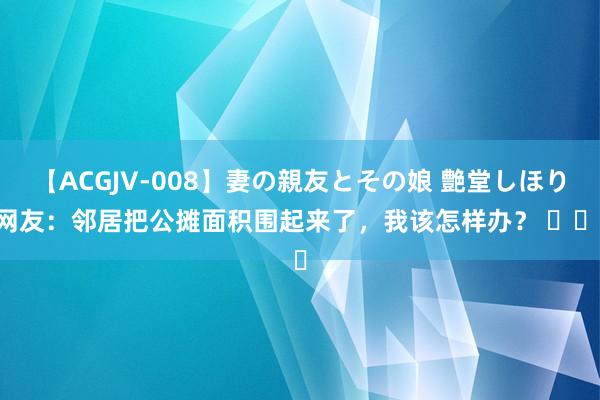 【ACGJV-008】妻の親友とその娘 艶堂しほり 网友：邻居把公摊面积围起来了，我该怎样办？ ​​​