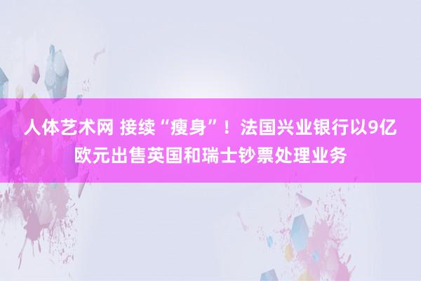 人体艺术网 接续“瘦身”！法国兴业银行以9亿欧元出售英国和瑞士钞票处理业务