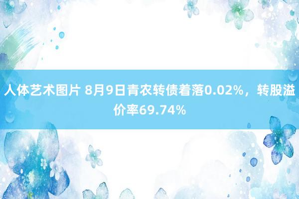 人体艺术图片 8月9日青农转债着落0.02%，转股溢价率69.74%