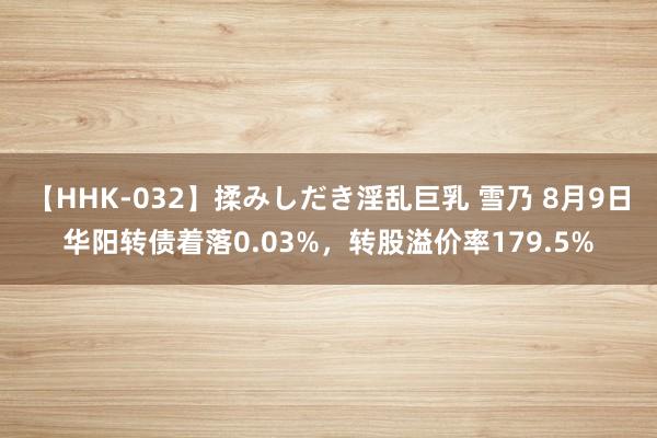 【HHK-032】揉みしだき淫乱巨乳 雪乃 8月9日华阳转债着落0.03%，转股溢价率179.5%