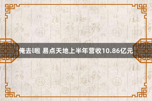 俺去l啦 易点天地上半年营收10.86亿元