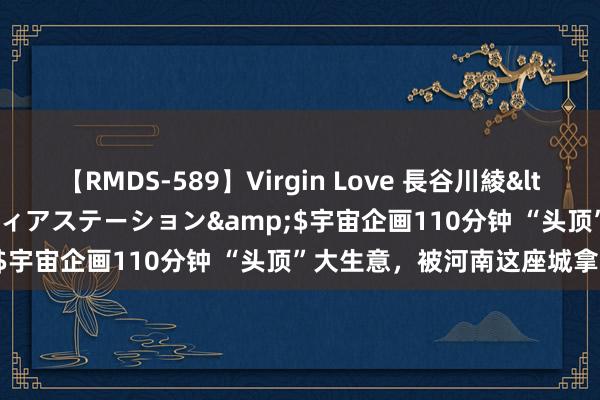 【RMDS-589】Virgin Love 長谷川綾</a>2010-05-17メディアステーション&$宇宙企画110分钟 “头顶”大生意，被河南这座城拿持了！