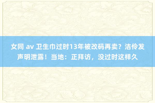 女同 av 卫生巾过时13年被改码再卖？洁伶发声明泄露！当地：正拜访，没过时这样久