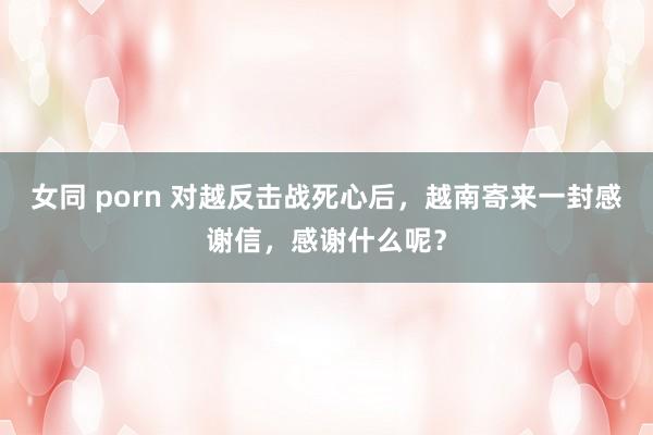 女同 porn 对越反击战死心后，越南寄来一封感谢信，感谢什么呢？