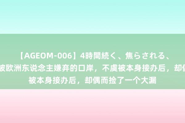 【AGEOM-006】4時間続く、焦らされる、すごい亀頭攻め 被欧洲东说念主嫌弃的口岸，不虞被本身接办后，却偶而捡了一个大漏