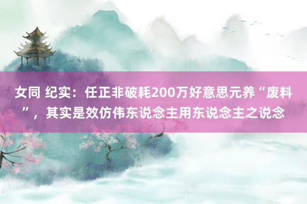 女同 纪实：任正非破耗200万好意思元养“废料”，其实是效仿伟东说念主用东说念主之说念