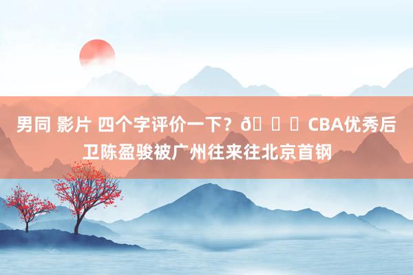 男同 影片 四个字评价一下？?CBA优秀后卫陈盈骏被广州往来往北京首钢