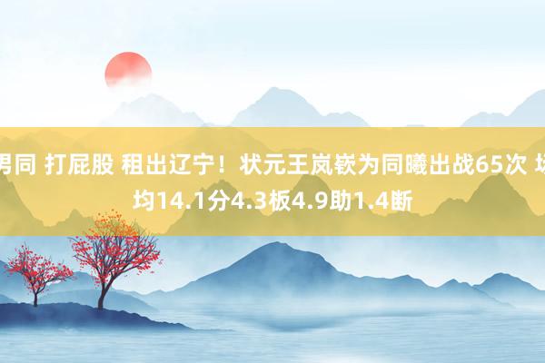 男同 打屁股 租出辽宁！状元王岚嵚为同曦出战65次 场均14.1分4.3板4.9助1.4断