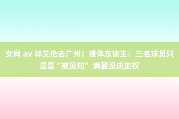 女同 av 郭艾伦去广州！媒体东谈主：三名球员只是是“被见知” 满盈没决定权