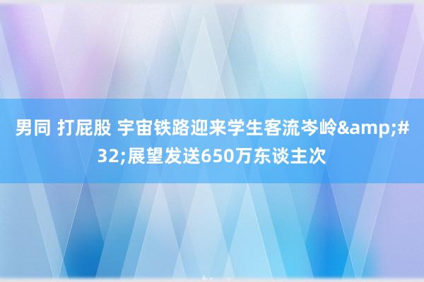 男同 打屁股 宇宙铁路迎来学生客流岑岭&#32;展望发送650万东谈主次