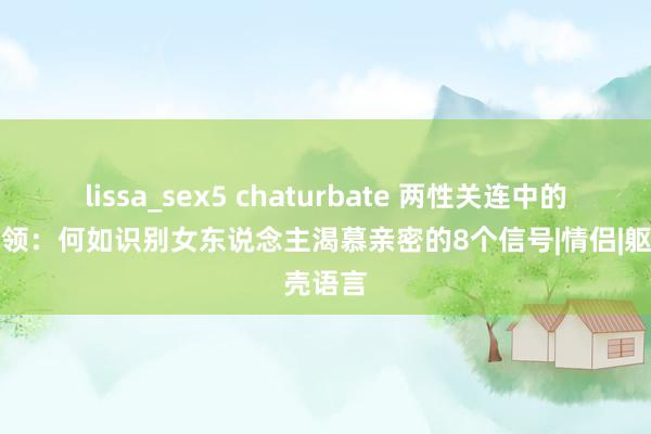 lissa_sex5 chaturbate 两性关连中的过失本领：何如识别女东说念主渴慕亲密的8个信号|情侣|躯壳语言