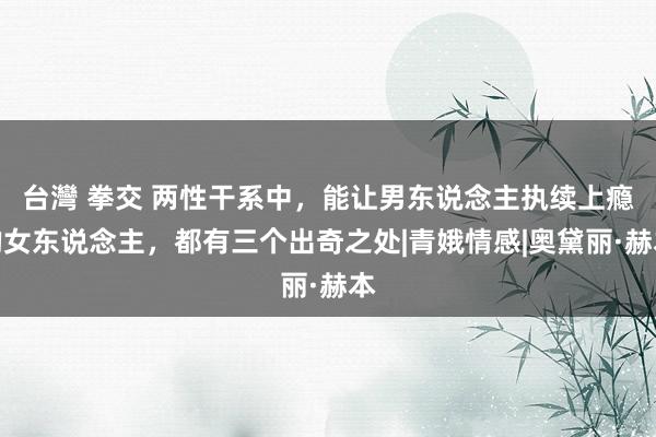 台灣 拳交 两性干系中，能让男东说念主执续上瘾的女东说念主，都有三个出奇之处|青娥情感|奥黛丽·赫本