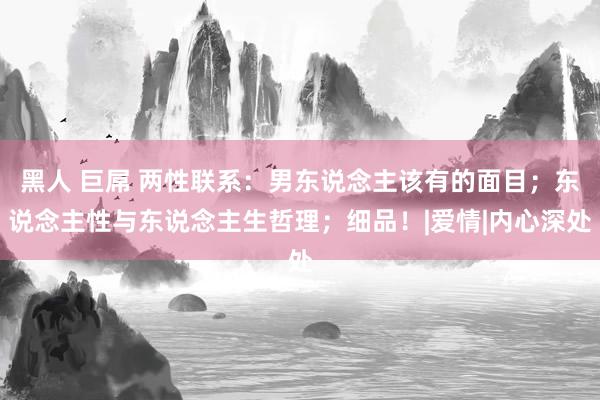 黑人 巨屌 两性联系：男东说念主该有的面目；东说念主性与东说念主生哲理；细品！|爱情|内心深处