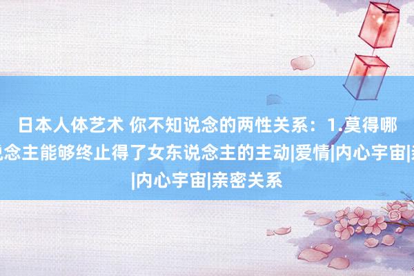 日本人体艺术 你不知说念的两性关系：1.莫得哪个男东说念主能够终止得了女东说念主的主动|爱情|内心宇宙|亲密关系