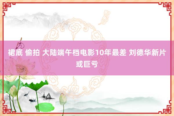 裙底 偷拍 大陆端午档电影10年最差 刘德华新片或巨亏