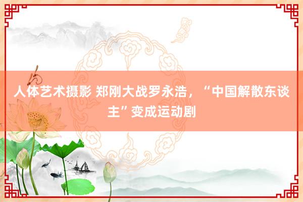 人体艺术摄影 郑刚大战罗永浩，“中国解散东谈主”变成运动剧