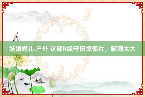 妖媚婷儿 户外 这部R级守旧惊悚片，脑洞太大