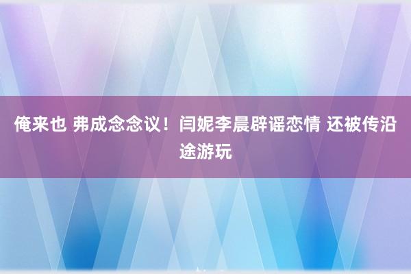 俺来也 弗成念念议！闫妮李晨辟谣恋情 还被传沿途游玩