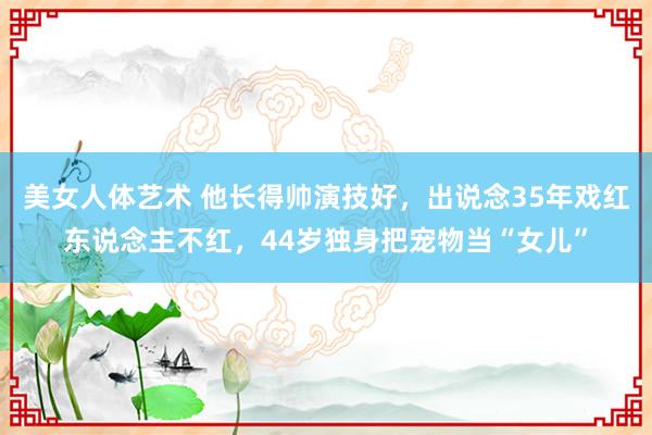 美女人体艺术 他长得帅演技好，出说念35年戏红东说念主不红，44岁独身把宠物当“女儿”