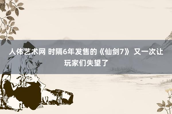 人体艺术网 时隔6年发售的《仙剑7》 又一次让玩家们失望了