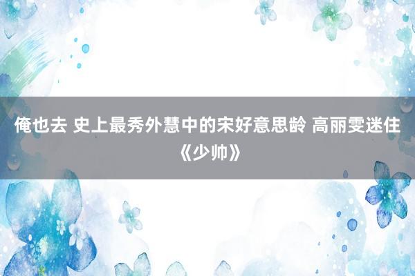 俺也去 史上最秀外慧中的宋好意思龄 高丽雯迷住《少帅》