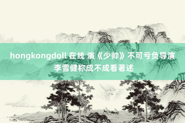 hongkongdoll 在线 演《少帅》不可亏负导演 李雪健称成不成看著述