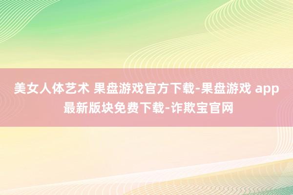 美女人体艺术 果盘游戏官方下载-果盘游戏 app 最新版块免费下载-诈欺宝官网