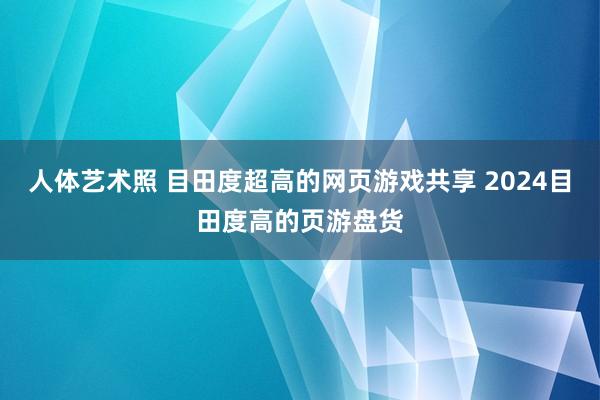 人体艺术照 目田度超高的网页游戏共享 2024目田度高的页游盘货