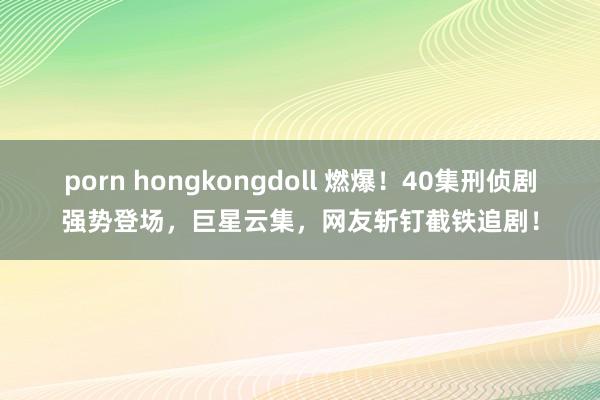 porn hongkongdoll 燃爆！40集刑侦剧强势登场，巨星云集，网友斩钉截铁追剧！