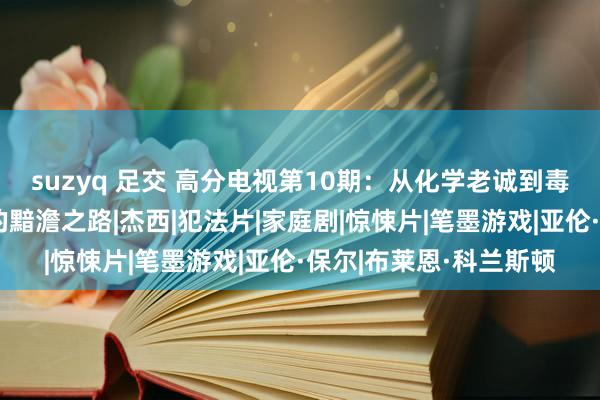 suzyq 足交 高分电视第10期：从化学老诚到毒品霸主《绝命毒师》的黯澹之路|杰西|犯法片|家庭剧|惊悚片|笔墨游戏|亚伦·保尔|布莱恩·科兰斯顿