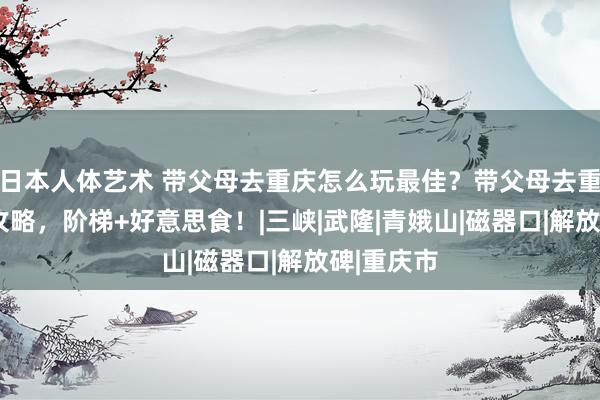 日本人体艺术 带父母去重庆怎么玩最佳？带父母去重庆5日游攻略，阶梯+好意思食！|三峡|武隆|青娥山|磁器口|解放碑|重庆市