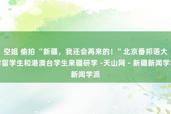 空姐 偷拍 “新疆，我还会再来的！”北京番邦语大学留学生和港澳台学生来疆研学 -天山网 - 新疆新闻学派