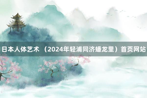 日本人体艺术 （2024年轻浦同济蟠龙里）首页网站