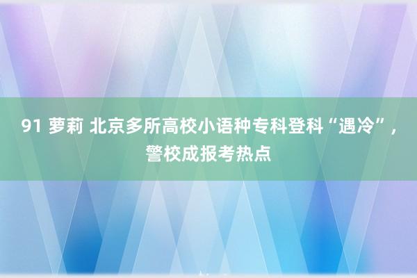 91 萝莉 北京多所高校小语种专科登科“遇冷”，警校成报考热点