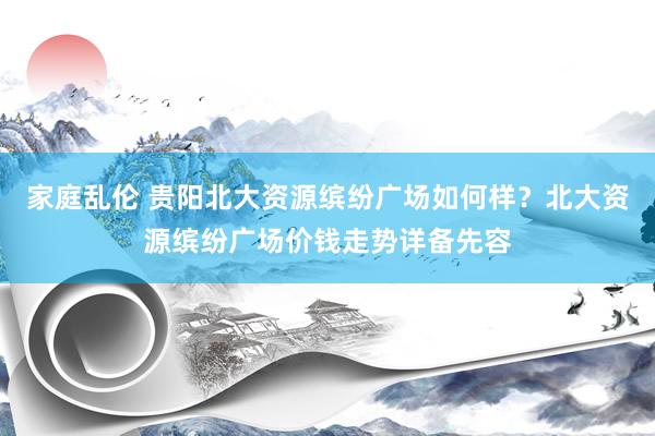 家庭乱伦 贵阳北大资源缤纷广场如何样？北大资源缤纷广场价钱走势详备先容