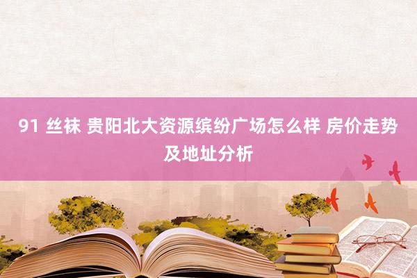 91 丝袜 贵阳北大资源缤纷广场怎么样 房价走势及地址分析