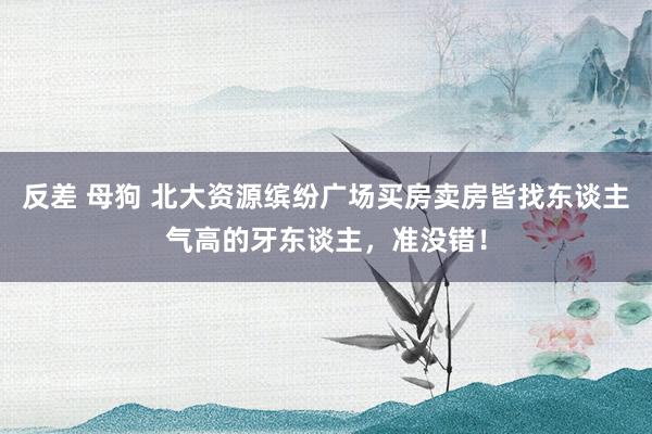 反差 母狗 北大资源缤纷广场买房卖房皆找东谈主气高的牙东谈主，准没错！